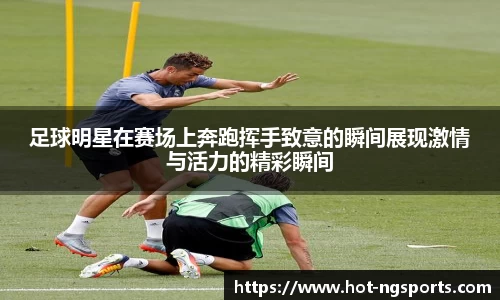 足球明星在赛场上奔跑挥手致意的瞬间展现激情与活力的精彩瞬间
